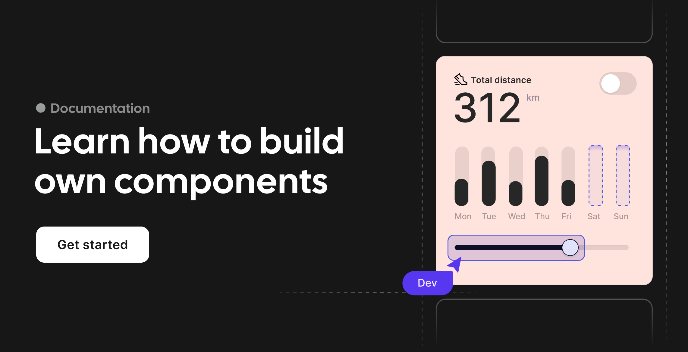 A webpage promoting learning to build custom components. The left side has a dark background with the text "Documentation" at the top, and a large heading "Learn how to build own components" with a "Get started" button below. The right side shows a stylized mobile app interface with a dark gray background. Inside the app is a light pink card displaying "Total distance" and "312 km". Below this are bar graphs for "Mon" to "Sun", with activity shown for Monday through Thursday and dotted outlines for Friday through Sunday. At the bottom of the card is a horizontal slider with a circle indicating a selection. A small, dark purple label with "Dev" written on it points to this slider.